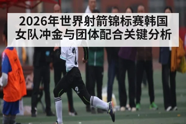 2026年世界射箭锦标赛韩国女队冲金与团体配合关键分析