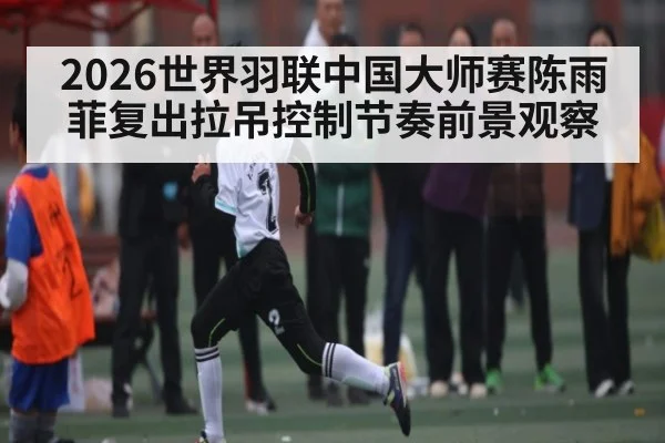 2026世界羽联中国大师赛陈雨菲复出拉吊控制节奏前景观察