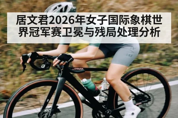 居文君2026年女子国际象棋世界冠军赛卫冕与残局处理分析
